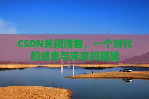 CSDN关闭博客，一个时代的结束与未来的展望